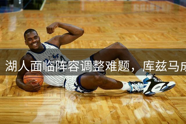 湖人面临阵容调整难题，库兹马成潜在交易对象